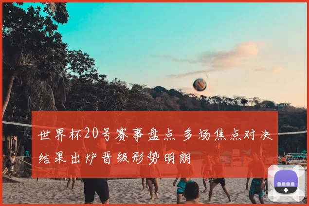 世界杯20号赛事盘点 多场焦点对决结果出炉晋级形势明朗